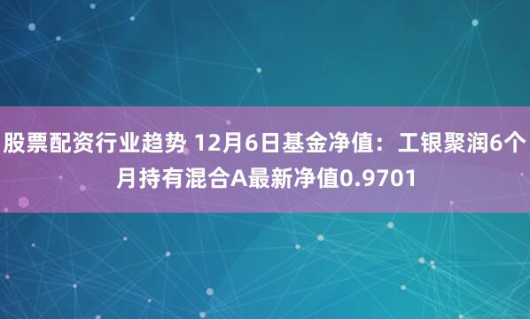 股票配资行业趋势 12月6日基金净值：工银聚润6个月持有混合A最新净值0.9701
