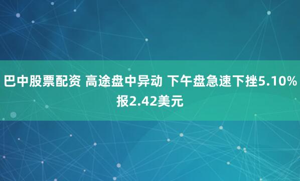 巴中股票配资 高途盘中异动 下午盘急速下挫5.10%报2.42美元