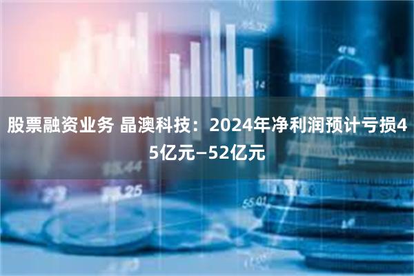 股票融资业务 晶澳科技：2024年净利润预计亏损45亿元—52亿元