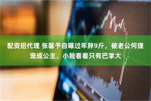 配资招代理 张馨予自曝过年胖9斤，被老公何捷宠成公主，小脸看着只有巴掌大