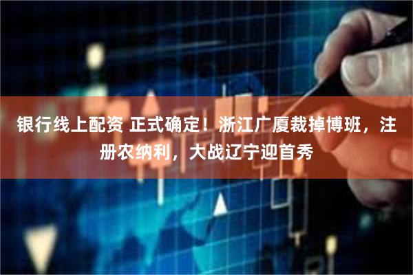 银行线上配资 正式确定！浙江广厦裁掉博班，注册农纳利，大战辽宁迎首秀