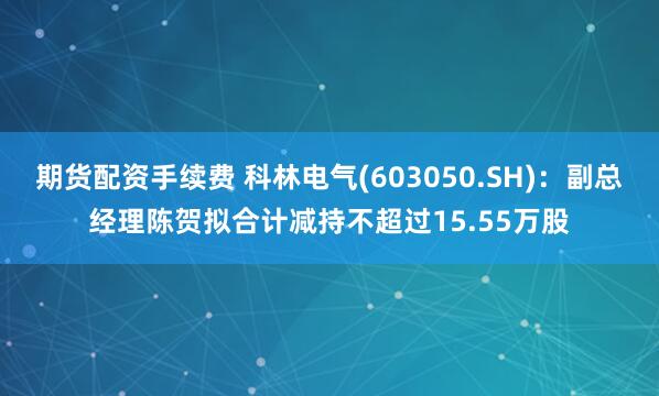 期货配资手续费 科林电气(603050.SH)：副总经理陈贺拟合计减持不超过15.55万股