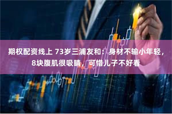 期权配资线上 73岁三浦友和：身材不输小年轻，8块腹肌很吸睛，可惜儿子不好看