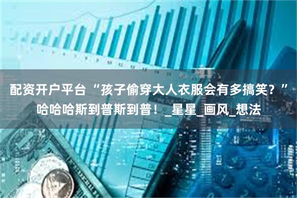配资开户平台 “孩子偷穿大人衣服会有多搞笑?”哈哈哈斯到普斯到普!_星星_画风_想法