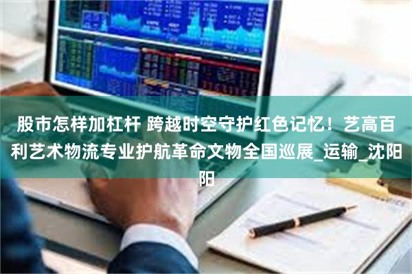 股市怎样加杠杆 跨越时空守护红色记忆！艺高百利艺术物流专业护航革命文物全国巡展_运输_沈阳