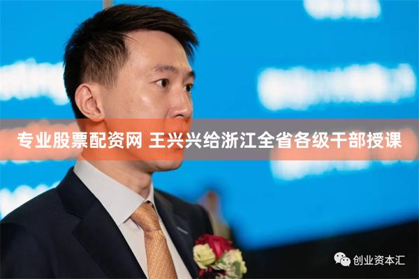 专业股票配资网 王兴兴给浙江全省各级干部授课