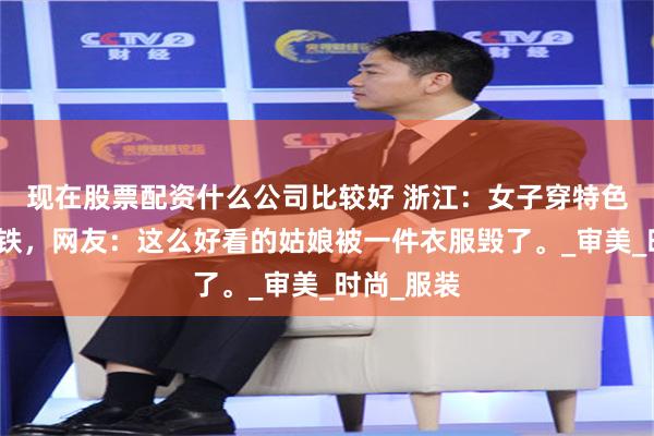 现在股票配资什么公司比较好 浙江：女子穿特色衣服坐地铁，网友：这么好看的姑娘被一件衣服毁了。_审美_时尚_服装