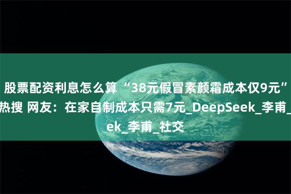 股票配资利息怎么算 “38元假冒素颜霜成本仅9元”冲上热搜 网友：在家自制成本只需7元_DeepSeek_李甫_社交