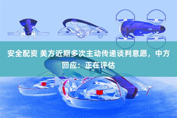安全配资 美方近期多次主动传递谈判意愿，中方回应：正在评估