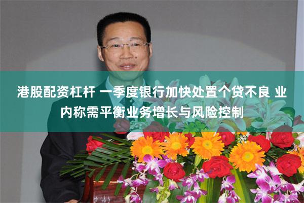 港股配资杠杆 一季度银行加快处置个贷不良 业内称需平衡业务增长与风险控制