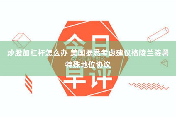 炒股加杠杆怎么办 美国据悉考虑建议格陵兰签署特殊地位协议
