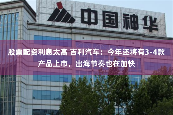 股票配资利息太高 吉利汽车：今年还将有3-4款产品上市，出海节奏也在加快