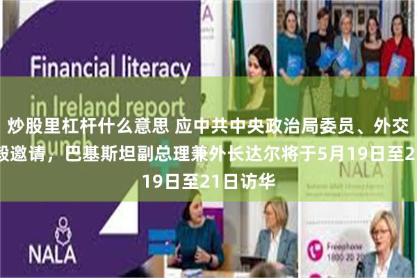 炒股里杠杆什么意思 应中共中央政治局委员、外交部长王毅邀请，巴基斯坦副总理兼外长达尔将于5月19日至21日访华
