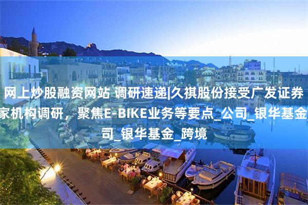 网上炒股融资网站 调研速递|久祺股份接受广发证券等10家机构调研，聚焦E-BIKE业务等要点_公司_银华基金_跨境