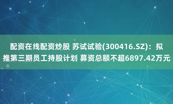 配资在线配资炒股 苏试试验(300416.SZ)：拟推第三期员工持股计划 募资总额不超6897.42万元
