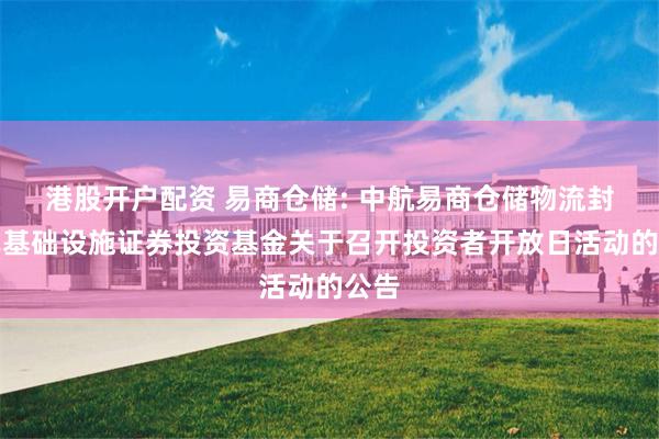 港股开户配资 易商仓储: 中航易商仓储物流封闭式基础设施证券投资基金关于召开投资者开放日活动的公告