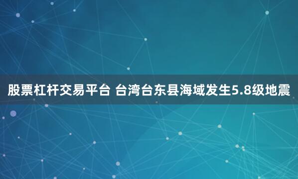 股票杠杆交易平台 台湾台东县海域发生5.8级地震
