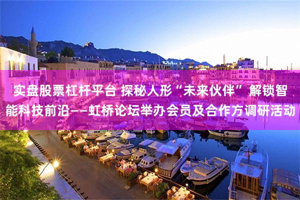 实盘股票杠杆平台 探秘人形“未来伙伴” 解锁智能科技前沿——虹桥论坛举办会员及合作方调研活动