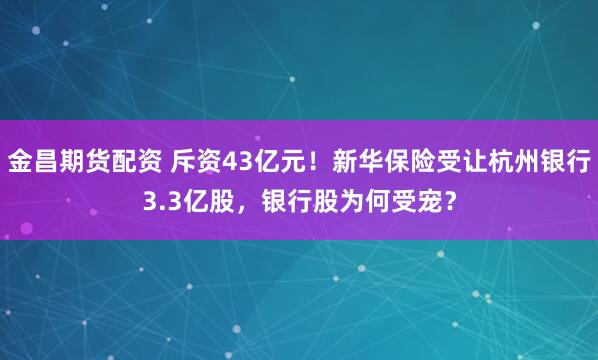 金昌期货配资 斥资43亿元！新华保险受让杭州银行3.3亿股，银行股为何受宠？