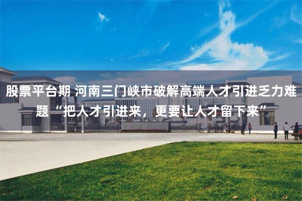 股票平台期 河南三门峡市破解高端人才引进乏力难题 “把人才引进来,更要让人才留下来”