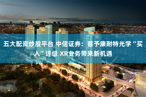 五大配资炒股平台 中信证券：首予康耐特光学“买入”评级 XR业务带来新机遇