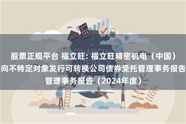 股票正规平台 福立旺: 福立旺精密机电（中国）股份有限公司向不特定对象发行可转换公司债券受托管理事务报告（2024年度）