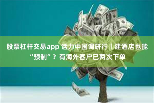 股票杠杆交易app 活力中国调研行丨建酒店也能“预制”?有海外客户已两次下单