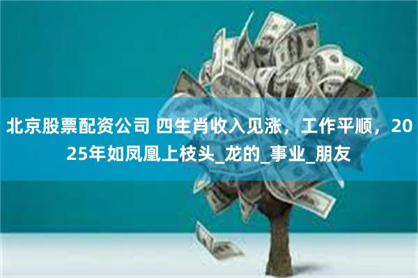 北京股票配资公司 四生肖收入见涨,工作平顺,2025年如凤凰上枝头_龙的_事业_朋友