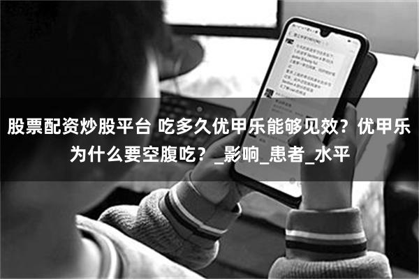 股票配资炒股平台 吃多久优甲乐能够见效?优甲乐为什么要空腹吃?_影响_患者_水平