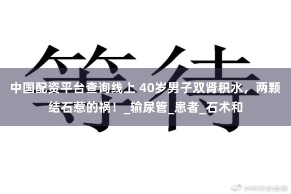 中国配资平台查询线上 40岁男子双肾积水,两颗结石惹的祸!_输尿管_患者_石术和