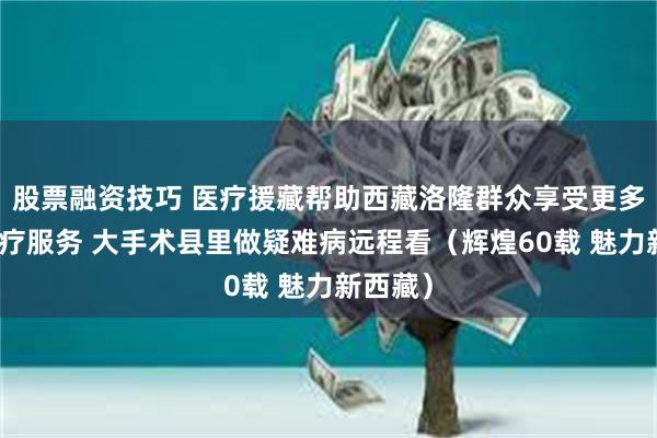 股票融资技巧 医疗援藏帮助西藏洛隆群众享受更多优质医疗服务 大手术县里做疑难病远程看(辉煌60载 魅力新西藏)