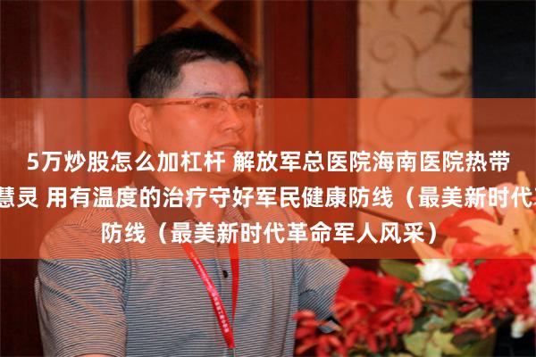 5万炒股怎么加杠杆 解放军总医院海南医院热带医学科主任李慧灵 用有温度的治疗守好军民健康防线（最美新时代革命军人风采）
