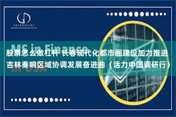 股票怎么做杠杆 长春现代化都市圈建设加力推进 吉林奏响区域协调发展奋进曲(活力中国调研行)
