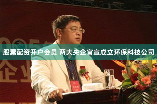 股票配资开户会员 两大央企官宣成立环保科技公司