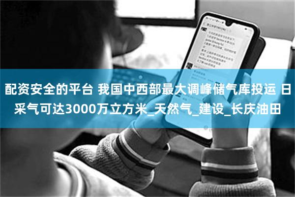 配资安全的平台 我国中西部最大调峰储气库投运 日采气可达3000万立方米_天然气_建设_长庆油田