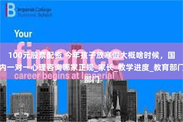 100元股票配资 今年孩子放寒假大概啥时候,国内一对一心理咨询哪家正规_家长_教学进度_教育部门