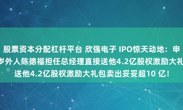 股票资本分配杠杆平台 欣强电子 IPO惊天动地：申报前 1 个月引进44 岁外人陈德福担任总经理直接送他4.2亿股权激励大礼包卖出妥妥超10 亿！