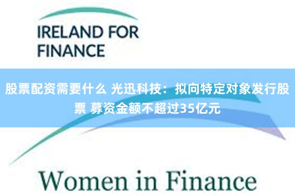 股票配资需要什么 光迅科技：拟向特定对象发行股票 募资金额不超过35亿元