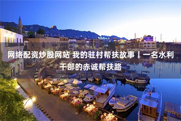 网络配资炒股网站 我的驻村帮扶故事丨一名水利干部的赤诚帮扶路