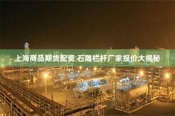 上海商品期货配资 石雕栏杆厂家报价大揭秘