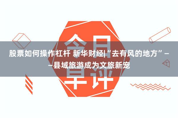 股票如何操作杠杆 新华财经|“去有风的地方”——县域旅游成为文旅新宠