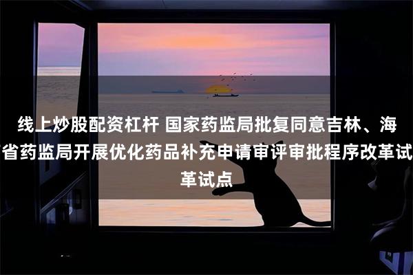 线上炒股配资杠杆 国家药监局批复同意吉林、海南省药监局开展优化药品补充申请审评审批程序改革试点
