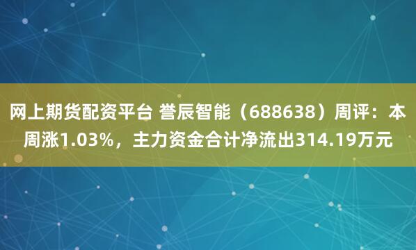网上期货配资平台 誉辰智能（688638）周评：本周涨1.03%，主力资金合计净流出314.19万元