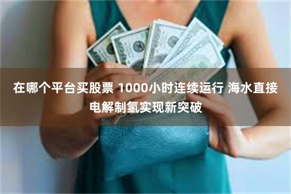 在哪个平台买股票 1000小时连续运行 海水直接电解制氢实现新突破